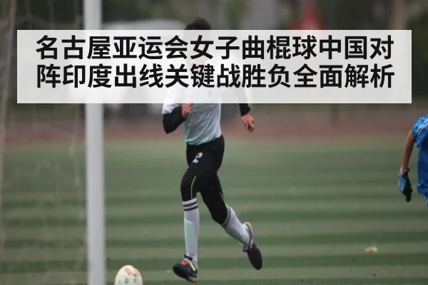 名古屋亚运会女子曲棍球中国对阵印度出线关键战胜负全面解析
