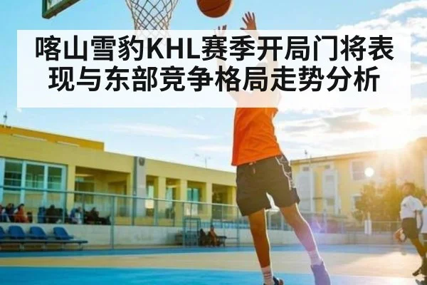 喀山雪豹KHL赛季开局门将表现与东部竞争格局走势分析