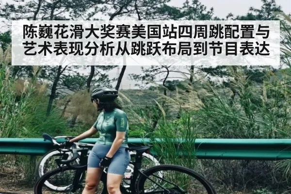 陈巍花滑大奖赛美国站四周跳配置与艺术表现分析从跳跃布局到节目表达