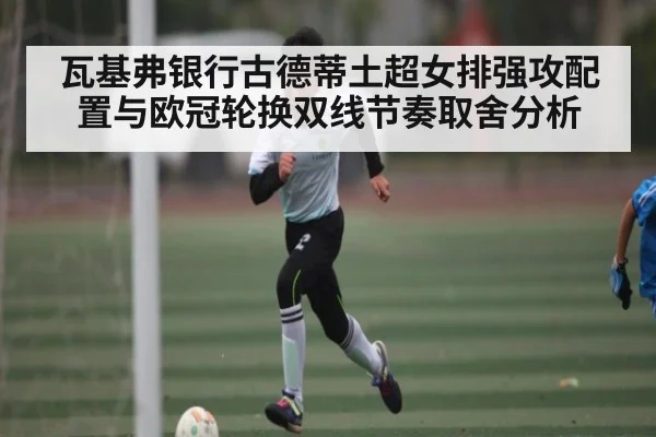 瓦基弗银行古德蒂土超女排强攻配置与欧冠轮换双线节奏取舍分析